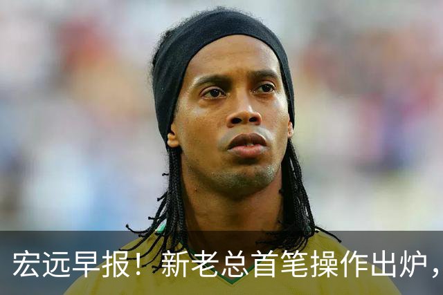 宏远早报！新老总首笔操作出炉，易建联有望回归，朱芳雨深夜发声