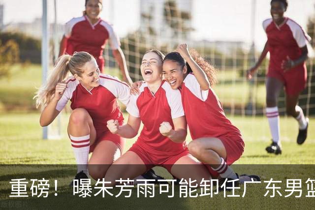 重磅！曝朱芳雨可能卸任广东男篮总经理 任期内曾助队完成3连冠